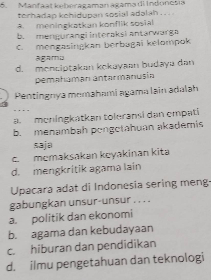 Manfaat keberagaman agama di Indonesia
terhadap kehidupan sosial adalah . . . .
a. meningkatkan konflik sosial
b. mengurangi interaksi antarwarga
c. mengasingkan berbagai kelompok
agama
d. menciptakan kekayaan budaya dan
pemahaman antarmanusia
Pentingnya memahami agama lain adalah
a. meningkatkan toleransi dan empati
b. menambah pengetahuan akademis
saja
c. memaksakan keyakinan kita
d. mengkritik agama lain
Upacara adat di Indonesia sering meng-
gabungkan unsur-unsur . . . .
a. politik dan ekonomi
b. agama dan kebudayaan
c. hiburan dan pendidikan
d. ilmu pengetahuan dan teknologi