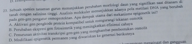 Ertrope
23. Sebuah spesies tanaman gurun menunjukkan perubahan morfologi daun yang signifikan saat ditanam di
tanah dengan salinitas tinggi. Analisis molekuler menunjukkan adanya pola metilasi DNA yang berubah
pada gen-gen pengatur osmoprotektan. Apa dampak utama dari mekanisme epigenetik ini?
A. Aktivasi gen pengkode protein kompatibel untuk mengurangi tekanan osmotik
B. Perubahan ekspresi gen fotosintetik yang meningkatkan efisiensi cahaya
C. Penurunan aktivitas transkripsi gen-gen yang menghambat pembentukan osmolit
D. Modifikasi epigenetik permanen yang diwariskan ke generasi berikutnya
mampuan mẹngingat dan gangguan