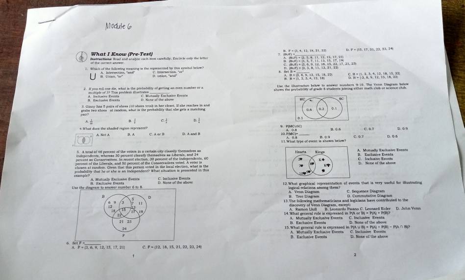 What I Know (Pre-Test) 1 = /t 4 12. 1H° 21 22! D. P=(15,17,21,22,73,24
Istructional Read and analvse each stem carefully. Enconle only the letter
of the correct answer.
c gul
1. Which of the Sollowing meaning is the represented by this symbol below?
B. Un an, "ar A. Intersection, 'and' B n  
_
B. S B= 1,2,3,4,12,18,15,22
A. 2,15,18,22 B=(-3,6,9,12,15,14,22)
"
Use the illastration below to answer numbers 9-10. The Venn Diagram below
2. If you roll one die, what is the probability of gesting an even number or a shows the probability of grade 8 students jining either math club or acience clab .
A Inciuaive Events #. Excéusíve Evente C. Mutually Exclusive Evente D. Nune of the abowe
3. Ginny has 5 pairs of shoes (10 shoes total) in her cleset. If she reaches in and
pair? grabs two shoes at random, what is the probability that she gets a matching
A.  1/10  B.  1/·   c  1/3 
*.What does the shaded regian represent? 9. PMCuSC C. 0.7 D. 0.9
A. Not A B. A D. A and B 10. 1MCJ= _B. 0.9 C. 0.7 D. 0.6
A. 0. B
11.What type of event is shown below?
5. A total of 46 percent of the voters in a certain city claasily themselves as
Independents, whereas 30 percent classity themselves as Liberals, and 24 B. Exclusive Events A.  Mutually Exclssive Event
percent as Conservatives. In recent election, 30 percent of the Independents, 60
percent of the Liberals, and 50 percent of the Conservatives voted. A voter is C. Inclusive Events
chosen at random. Given that this person voted in the local election, what is theD. None of the above
exumple? probability that he or she is an independent? What situation is presented in this
A. Mutually Exclusive Events C. Inclusive Events
Use the dineram to answer number 6 to  A B. Exclusive Events D. None of the above 12.What graphical representation of events that is very useful for mustrating
logical relations among them? A. Venn Diagram
B D D. Commutative Diagram C. Séquence Diagram
9. Tree Diagram
5
6 9 3 11 13 The following mathematicians and logicians have contributed to the
discovery of Venn Diagram, except
15
17 19
22 14 What general rile is expressed in PIA or  B. Leonardo Pisano C. Leonard Euler D. John Venn
BI=P(A)+P(B)?
21 23 B. Exclusive Events A. Mutually Exclusive Events D. None of the above C. Inclusive Events
24 15.What general rule is expressed in P[ (A∪ B)=P(A)+P(B)-P(A∩ B)?
F A. Mutually Exclusive Events C. Inclusive Event D. None of the above
B. Exclusive Events
6. Set F_
F= 3,6,9,12,15,17,21 c F= 12,18,15,21,22,23,24
1
2