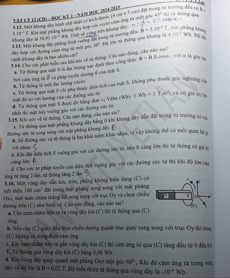 Lan
VÀT Lỷ 12 (CD) - HOC Kỷ 2 - NăM HOC 2024-2025
3.12. Một khung dây hình chữ nhật có kích thước (4cm* 5 cm) đặt trong từ trường đều có B=
3. 10^(-3)T - Khi mặt phẳng khung dây hợp với vectơ cảm ứng từ một góc
45° thì từ thông qua
khung dây là 50,9 .10^(-6) Wb. Tính số vòng trên khung dây.
3.13. Một khu ây phẳng hình vuông đặt trong từ trường đều: B=5.10^(-2)T , mặt phẳng khun
dây hợp với đường cảm ứng từ một góc 30^0. Độ lớn từ thông qua khung là 4.10^(-5) /E. Độ dài
cạnh khung dây là bao nhiêu cm?
3.14. Cho các phát biểu sau khi nói về từ thông. Câu nào đúng, câu nào sai?
a. Từ thông qua mặt S là đại lượng xác định theo công thức Phi =B.S.cos alpha , với α là góc tạo
bởi cảm ứng từ vector B và pháp tuyển dương π của mặt S.
b. Từ thông là một đại lượng véctơ.
c. Từ thông qua mặt S chi phụ thuộc diện tích của mặt S, không phụ thuộc góc nghiêng của
mặt đó so với hướng của các đường sức từ.
d. Từ thông qua mặt S được đo bằng đơn vị Vêbe (Wb): 1Wb=1T.m^2 , và có giá trị lớn
nhất thì mặt này vuông góc với các đường sức từ.
3.15. Khi nói về từ thông, Câu nào đúng, câu nào sai?
a. Từ thông qua mặt phẳng khung dây bằng 0 khi khung dây dẫn đặt trong từ trường có các
đường sức từ song song với mặt phẳng khung dây.
b. Số đường sức và từ thông là hai khái niệm khác nhau, vì vậy không thể có mối quan hệ gi
với nhau.
c. Khi đặt diện tích S vuông góc với các đường sức từ, nếu S cảng lớn thì từ thông có giá trị
càng lớn.
d. Cho véc tơ pháp tuyến của diện tích vuông góc với các đường sức từ thì khi độ lớn cảm
ứng từ tăng 2 lần, từ thông tăng 2 lần.
3.16. Một vòng dây dẫn kín, tròn, phẳng không biển dạng (C) có
tiết diện 100cm^2 đặt trong mặt phẳng song song với mặt phẳng
Oxz, một nam châm thắng đặt song song với trục Oy và chọn chiều
dương trên (C) như hình vẽ. Câu nào đúng, câu nào sai?
a. Cho nam châm tiến ra xa vòng dây kín (C) thì từ thông qua (C)
tǎng.
b. Nếu cho (C) quay đều theo chiều dương quanh trục quay song song với trục Oy thì trong
(C) không có dòng điện cảm ứng.
c. Khi nam châm tiến ra gần vòng dây kín (C) thì cảm ứng từ qua (C) tăng đều từ 0 đến 0,6
T. Từ thông qua vòng dây kín (C) bằng 0,06 Wb.
d. Khi vòng dây quay quanh mặt phẳng Oxz một góc 60° , Khi đó cảm ứng từ trong vòng
dây có độ lớn là B=0,02T T. Độ biến thiên từ thông qua vòng dây là -10^(-4)Wb.