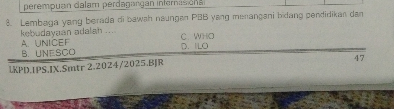 perempuan dalam perdagangan internasional
8. Lembaga yang berada di bawah naungan PBB yang menangani bidang pendidikan dan
kebudayaan adalah ....
C. WHO
A.UNICEF
D. ILO
B. UNESCO
47
LKPD.IPS.IX.Smtr 2.2024/2025.BJR