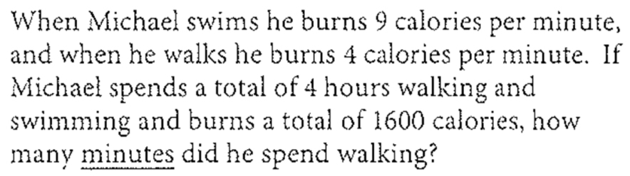 When Michael swims he burns 9 calories per minute, 
and when he walks he burns 4 calories per minute. If 
Michaeł spends a total of 4 hours walking and 
swimming and burns a total of 1600 calories, how 
many minutes did he spend walking?