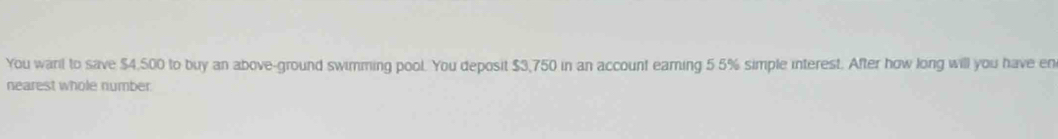 You warl to save $4,500 to buy an above-ground swimming pool. You deposit $3,750 in an account earing 5 5% simple interest. After how long will you have en 
nearest whole number.