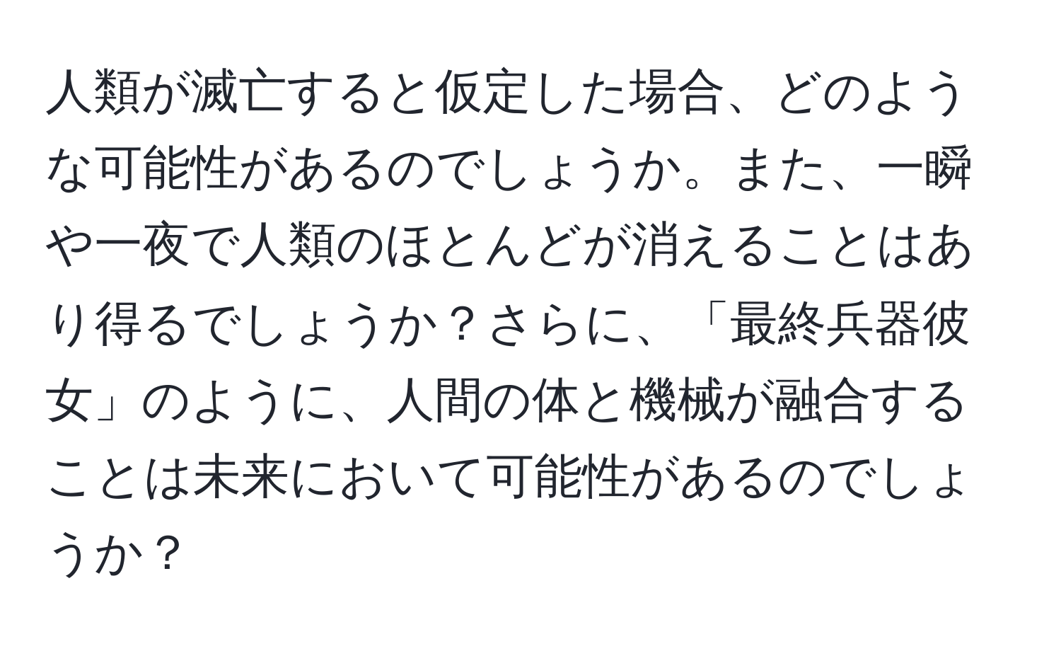 人類が滅亡すると仮定した場合、どのような可能性があるのでしょうか。また、一瞬や一夜で人類のほとんどが消えることはあり得るでしょうか？さらに、「最終兵器彼女」のように、人間の体と機械が融合することは未来において可能性があるのでしょうか？