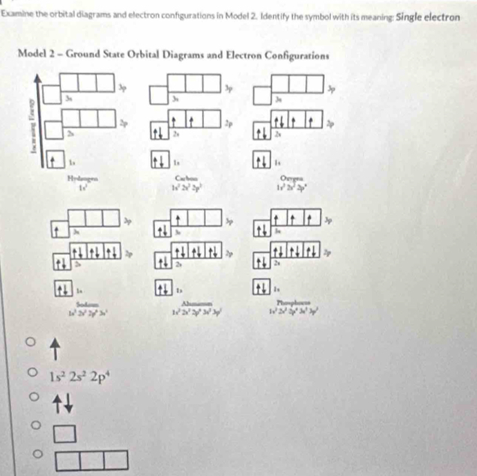 Examine the orbital diagrams and electron configurations in Model 2. Identify the symbol with its meaning: Single electron
Model 2 - Ground State Orbital Diagrams and Electron Configurations
3p
3s
3s
2p
2s
2s
1s
l_1
Carbon Orren
h^22v^22p^2
1v^22v^22p°
h
2
2
·
1,
1s
w^3 6xdm/2x^32y^6 >endarray 1sqrt(2x^22y^23x^(2y^)3y^2) 1x^32x^32^43x^33y^3
1s^22s^22p^4
beginarrayr □  □ □ endarray