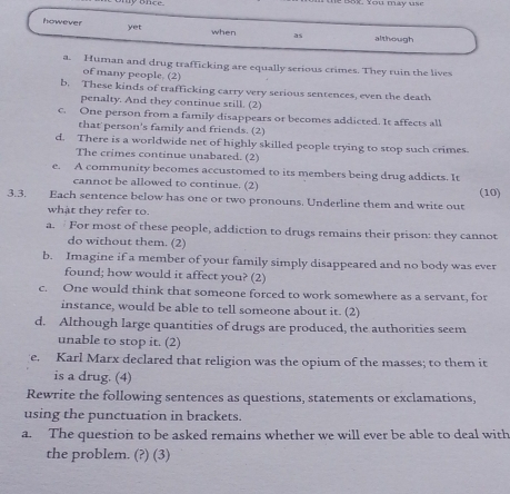 yonce B ok You may s 
however yet when as although 
a. Human and drug trafficking are equally serious crimes. They ruin the lives 
of many people. (2) 
b. These kinds of trafficking carry very serious sentences, even the death 
penalty. And they continue still. (2) 
c. One person from a family disappears or becomes addicted. It affects all 
that person's family and friends. (2) 
d. There is a worldwide net of highly skilled people trying to stop such crimes. 
The crimes continue unabated. (2) 
e. A community becomes accustomed to its members being drug addicts. It 
cannot be allowed to continue. (2) 
3.3. Each sentence below has one or two pronouns. Underline them and write out (10) 
what they refer to. 
a. For most of these people, addiction to drugs remains their prison: they cannot 
do without them. (2) 
b. Imagine if a member of your family simply disappeared and no body was ever 
found; how would it affect you? (2) 
c. One would think that someone forced to work somewhere as a servant, for 
instance, would be able to tell someone about it. (2) 
d. Although large quantities of drugs are produced, the authorities seem 
unable to stop it. (2) 
e. Karl Marx declared that religion was the opium of the masses; to them it 
is a drug. (4) 
Rewrite the following sentences as questions, statements or exclamations, 
using the punctuation in brackets. 
a. The question to be asked remains whether we will ever be able to deal with 
the problem. (?) (3)