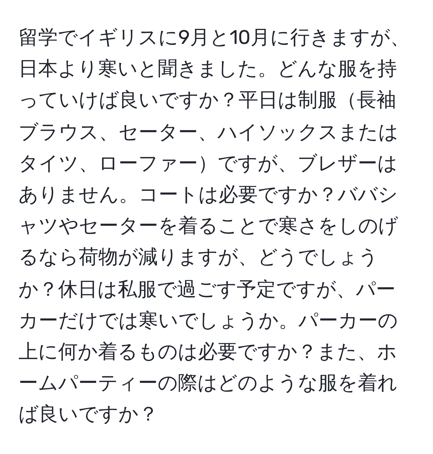 留学でイギリスに9月と10月に行きますが、日本より寒いと聞きました。どんな服を持っていけば良いですか？平日は制服長袖ブラウス、セーター、ハイソックスまたはタイツ、ローファーですが、ブレザーはありません。コートは必要ですか？ババシャツやセーターを着ることで寒さをしのげるなら荷物が減りますが、どうでしょうか？休日は私服で過ごす予定ですが、パーカーだけでは寒いでしょうか。パーカーの上に何か着るものは必要ですか？また、ホームパーティーの際はどのような服を着れば良いですか？