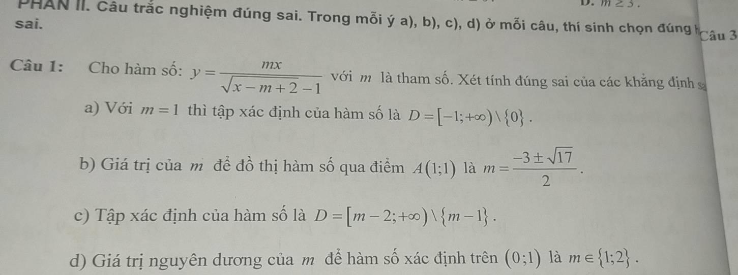 m≥ 3. 
PHAN II. Câu trắc nghiệm đúng sai. Trong mỗi ý a), b), c), d) ở mỗi câu, thí sinh chọn đúng h Câu 3
sai.
Câu 1: Cho hàm số: y= mx/sqrt(x-m+2)-1  với m là tham số. Xét tính đúng sai của các khăng định s
a) Với m=1 thì tập xác định của hàm số là D=[-1;+∈fty )| 0. 
b) Giá trị của m để đồ thị hàm số qua điểm A(1;1) là m= (-3± sqrt(17))/2 .
c) Tập xác định của hàm số là D=[m-2;+∈fty )vee  m-1.
d) Giá trị nguyên dương của m để hàm số xác định trên (0;1) là m∈  1;2.