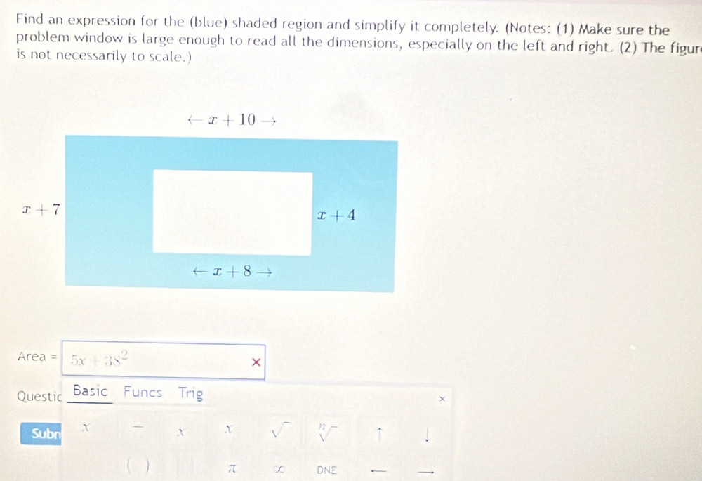 Find an expression for the (blue) shaded region and simplify it completely. (Notes: (1) Make sure the
problem window is large enough to read all the dimensions, especially on the left and right. (2) The figur
is not necessarily to scale.)
Area = 5x+38^2 ×
Questic Basic Funcs Trig
Subn x - x x √ 72 ↑
( 
π ∞ DNE