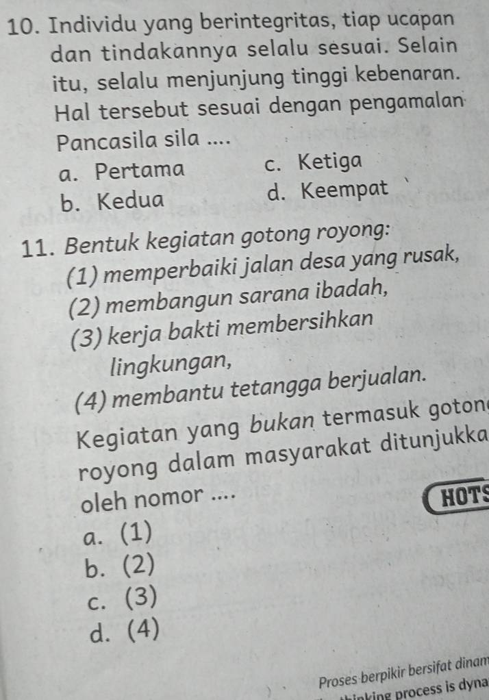 Individu yang berintegritas, tiap ucapan
dan tindakannya selalu sesuai. Selain
itu, selalu menjunjung tinggi kebenaran.
Hal tersebut sesuai dengan pengamalan
Pancasila sila ....
a. Pertama c. Ketiga
b. Kedua d. Keempat
11. Bentuk kegiatan gotong royong:
(1) memperbaiki jalan desa yang rusak,
(2) membangun sarana ibadah,
(3) kerja bakti membersihkan
lingkungan,
(4) membantu tetangga berjualan.
Kegiatan yang bukan termasuk goton
royong dalam masyarakat ditunjukka
oleh nomor ....
HOTS
a. (1)
bì (2)
C. (3)
d. (4) 
Proses berpikir bersifat dinam
prinking process is dyna