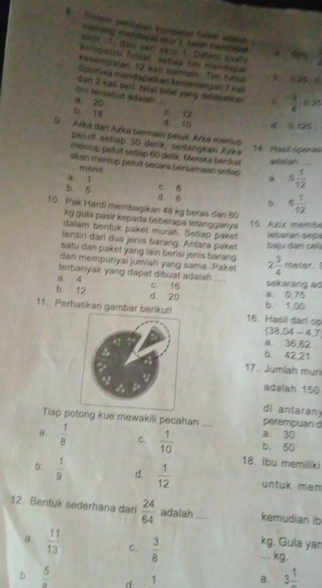 Sister penilaien kompesst futear Sdatal
moning menitapal skor 3. Salen Iandapal
Sker 1, dan vn skor 1. Dalm Masto 40y- 3/4 
kompetisl futeal, setiap tim flendape
kesempatan 12 kall bermain. Tim fulsi 0.25,6
Sportiva mendapaskan kemenangan 7 kæ
dan 2 kall ser Niiai total yang didapatian  3/4 :0.25
tim tersebut adalah
a 20 6 12
b 18 d 10
0.125
9. Arka dan Azka bermain peluit. Arka maniup
peluit setiap 30 delik, sedangkan Azka
14. Hasl spera
meniup peluit setlap 60 detik, Mereka berdua adalan
akan meniup peluit secara bersamaan setlap 5 1/12  _
... menit.
a. 1 c B
b. 5 d B
B 6 1/12 
10. Pak Hardi membagikan 48 kg beras dan 80
kg gula pasir kepada beberapa tetangganya
15. Aziz memãe
dalam bentuk paket murah. Setlap paket labarán sepa
terdiri dari dua jenis barang. Antara paket  b aju dan caí
satu dan paket yang lain berisi jenis barang
dan mempunyai jumiah yang sama. Paket 2 3/4 meter
terbanyak yang dapat dibuat adalah ....
a. 4 c. 16 a 0,75 sekarang ad
b. 12 d. 20 b. 1,00
11. Perhatikan gambar berikut! 18. Hasil dari op
(38.04-4.7)
a. 36,82
b. 42,21
17. Jumiah muri
adalah 150
di antaran
Tiap pg kue mewakili pecahan .... perempuan d
a. 30
a.  1/8  c.  1/10  b. 50
18. Ibu memiliki
b.  1/9  d.  1/12  untuk mem
12. Bentuk sederhana dari  24/64  adalah .... kemudian ib
kg. Gula yan
a  11/13  C.  3/8 ... kg.
b.  5/a  1 1
d
a. 3frac 1