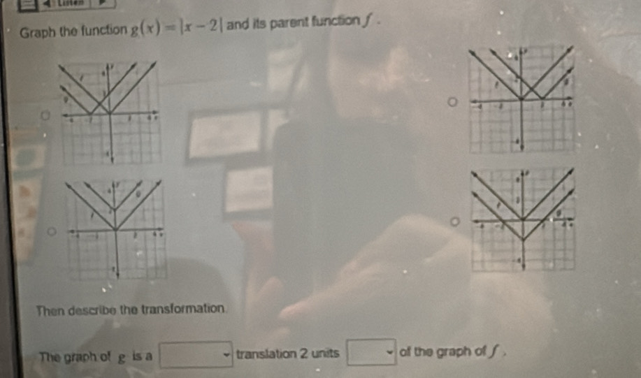 Listen 
Graph the function g(x)=|x-2| and its parent function ∫ . 

* 
. 
1 
a 
a 
a a 
. .
- 4
t 
Then describe the transformation 
The graph of g is a □ translation 2 units □ of the graph of f.