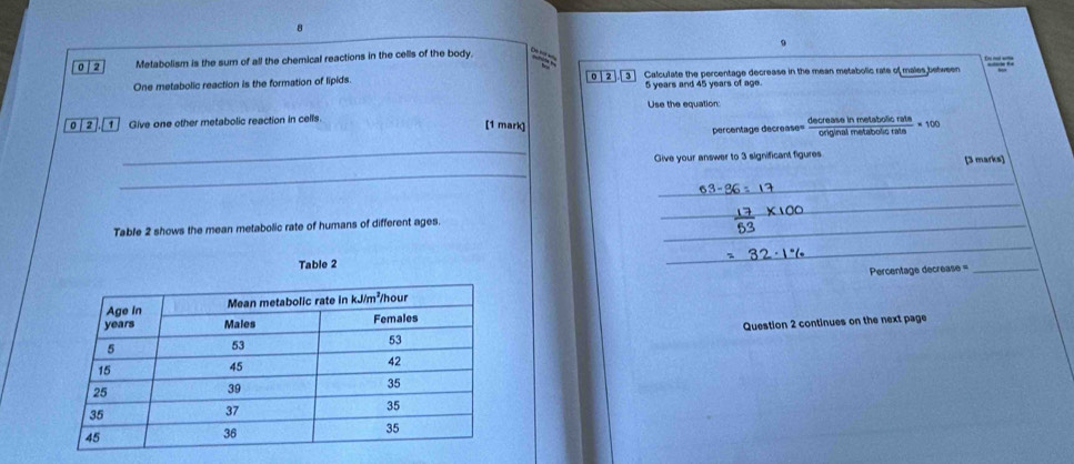 8 
0 | 2 Metabolism is the sum of all the chemical reactions in the cells of the body. 
One metabolic reaction is the formation of lipids. Calculate the percentage decrease in the mean metabolic rate of males between
02 3 5 years and 45 years of age. 
Use the equation: 
0 | 2 1 Give one other metabolic reaction in cells. n metatn lo r a ta =100
[1 mark] frac oninal 
percentage decrease= 
_ 
_ 
Give your answer to 3 significant figures [3 marks] 
_ 
_ 
Table 2 shows the mean metabolic rate of humans of different ages._ 
Table 2 
_ 
Percentage decrease =_ 
Question 2 continues on the next page