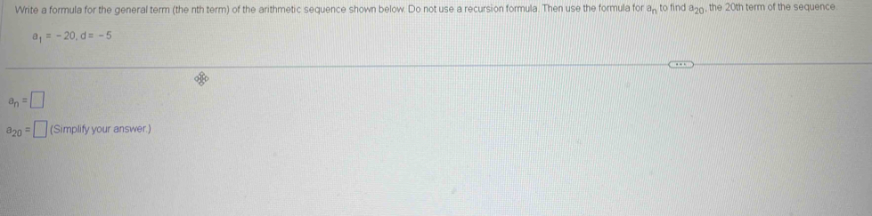 Write a formula for the general term (the nth term) of the arithmetic sequence shown below. Do not use a recursion formula. Then use the formula for a_n to find a_20 , the 20th term of the sequence
a_1=-20, d=-5
a_n=□
a_20=□ (Simplify your answer.)