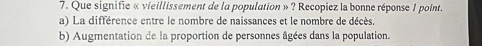 Que signifie « vieillissement de la population » ? Recopiez la bonne réponse 1 point.
a) La différence entre le nombre de naissances et le nombre de décès.
b) Augmentation de la proportion de personnes âgées dans la population.