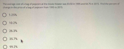 The average cost of a bag of popcorn at the movie theater was $3.50 in 1995 and $4.75 in 2015. Find the percent of
change in the price of a bag of popcorn from 1995 to 2015.
1.25%
10.2%
26.3%
35.7%
99.2%