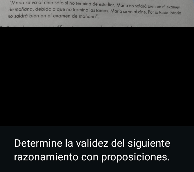 "María se va a! cine sólo si no termina de estudiar. María no saldrá bien en el examen 
de mañana, debido a que no termina las tareas. María se va al cine. Por lo tanto, María 
no saldrá bien en el examen de mañana". 
Determine la validez del siguiente 
razonamiento con proposiciones.