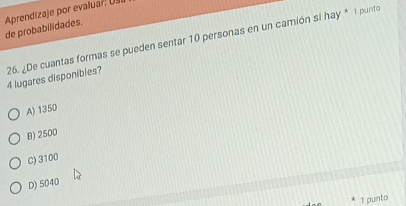 Aprendizaje por evaluar. Ust
de probabilidades.
26. ¿De cuantas formas se pueden sentar 10 personas en un camión si hay * 1 punto
4 lugares disponibles?
A) 1350
B) 2500
C) 3100
D) 5040
1 punto