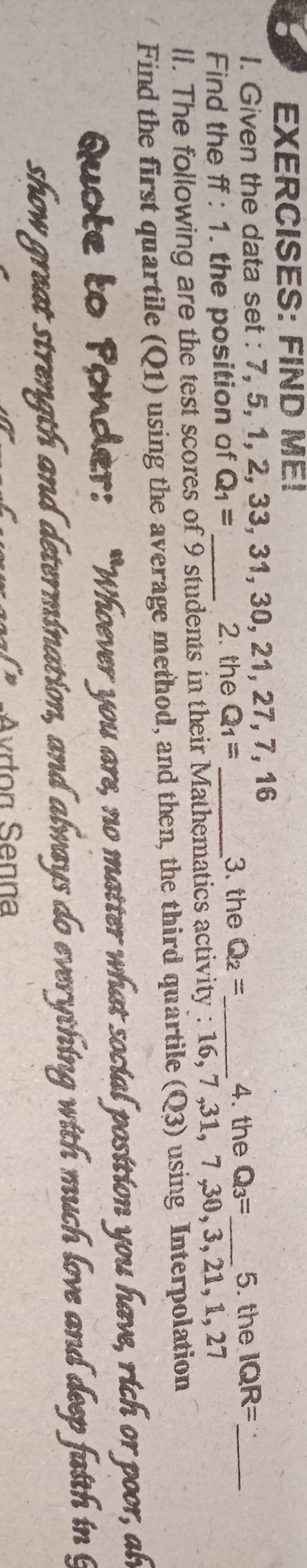 FIND ME! 
I. Given the data set : 7, 5, 1, 2, 33, 31, 30, 21, 27, 7, 16
4. the 
Find the ff:1. the position of Q_1=
2. the Q_1= _3. the Q_2= _ Q_3= _ 5. the IQR= _ 
ll. The following are the test scores of 9 students in their Mathematics activity : 16, 7 , 31, 7 , 30, 3, 21 _ R. 27 
Find the first quartile (Q1) using the average method, and then, the third quartile (Q3) using Interpolation 
Quote to Ponder: “Whoever you are, no matter what social position you have, rich or poor, ah 
show great strength and determination, and always do everything with much love and deep faith in g 
-Avrton Senna