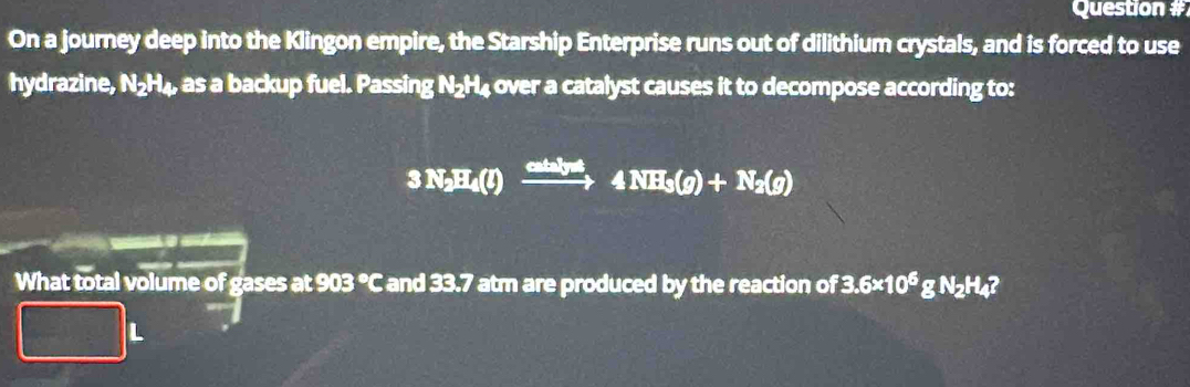 Question # 
On a journey deep into the Klingon empire, the Starship Enterprise runs out of dilithium crystals, and is forced to use 
hydrazine, N₂H₄, as a backup fuel. Passing N₂H₄ over a catalyst causes it to decompose according to:
3N_2H_4(l)xrightarrow cative4NH_3(g)+N_2(g)
What total volume of gases at 903 °C and 33.7 atm are produced by the reaction of 3.6* 10^6gN_2H_4
□ L