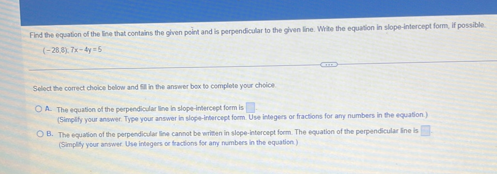 Find the equation of the line that contains the given point and is perpendicular to the given line. Write the equation in slope-intercept form, if possible.
(-28,8);7x-4y=5
Select the correct choice below and fill in the answer box to complete your choice.
A. The equation of the perpendicular line in slope-intercept form is □. 
(Simplify your answer. Type your answer in slope-intercept form. Use integers or fractions for any numbers in the equation.)
B. The equation of the perpendicular line cannot be written in slope-intercept form. The equation of the perpendicular line is □. 
(Simplify your answer. Use integers or fractions for any numbers in the equation.)