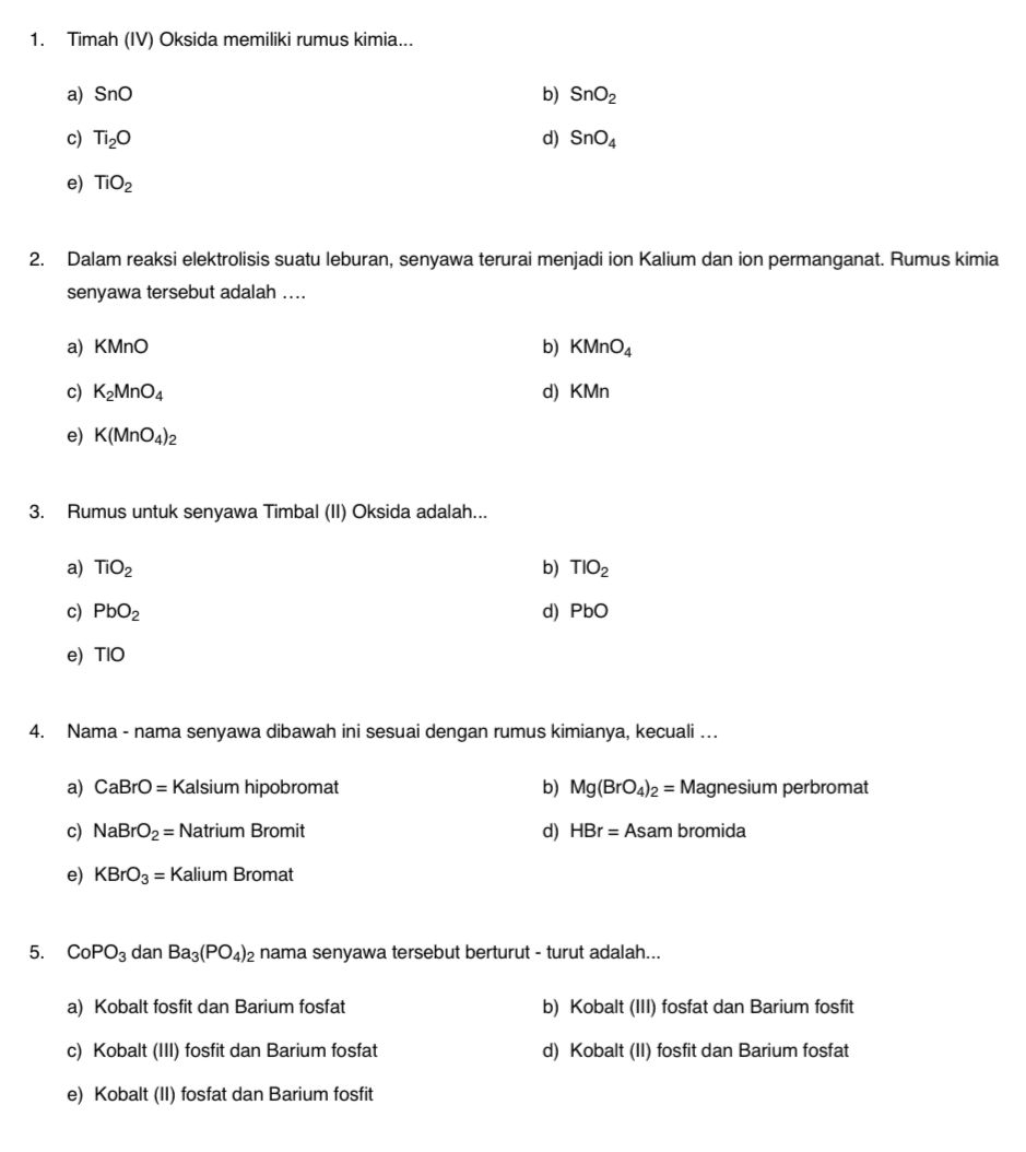 Timah (IV) Oksida memiliki rumus kimia...
a) SnO b) SnO_2
c) Ti_2O d) SnO_4
e) TiO_2
2. Dalam reaksi elektrolisis suatu leburan, senyawa terurai menjadi ion Kalium dan ion permanganat. Rumus kimia
senyawa tersebut adalah ....
a) KMnO b) KMnO_4
c) K_2MnO_4 d) KMn
e) K(MnO_4)_2
3. Rumus untuk senyawa Timbal (II) Oksida adalah...
a) TiO_2 b) TIO_2
c) PbO_2 d) Pb 0
e) TIO
4. Nama - nama senyawa dibawah ini sesuai dengan rumus kimianya, kecuali …
a) CaBrO= : K alsium hipobromat b) Mg(BrO_4)_2=Magnesium perbromat
c) NaBrO_2=Natrium Bror nit Asamb romida
d) HBr=
e) KBrO_3=Kalium Bron n: at
5. CoPO_3 da n Ba_3(PO_4)_2 nama senyawa tersebut berturut - turut adalah...
a) Kobalt fosfit dan Barium fosfat b) Kobalt (III) fosfat dan Barium fosfit
c) Kobalt (III) fosfit dan Barium fosfat d) Kobalt (II) fosfit dan Barium fosfat
e) Kobalt (II) fosfat dan Barium fosfit