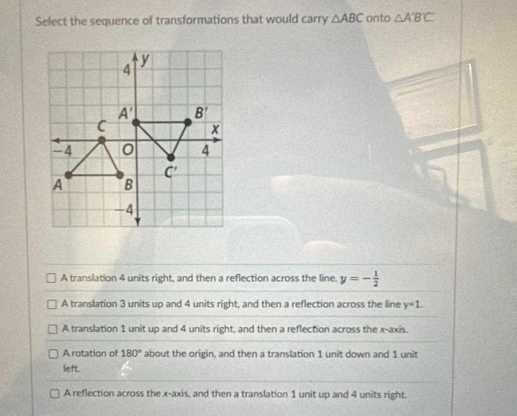 Select the sequence of transformations that would carry △ ABC onto △ A'B'C'
A translation 4 units right, and then a reflection across the line. y=- 1/2 
A translation 3 units up and 4 units right, and then a reflection across the line y=1.
A translation 1 unit up and 4 units right, and then a reflection across the x-axis.
A rotation of 180° about the origin, and then a translation 1 unit down and 1 unit
left.
A reflection across the x-axis, and then a translation 1 unit up and 4 units right.