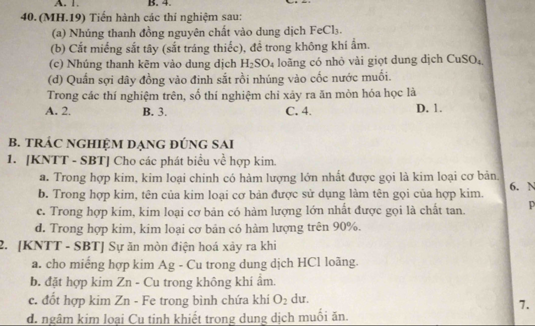 1. B. 4.
40.(MH.19) Tiến hành các thí nghiệm sau:
(a) Nhúng thanh đồng nguyên chất vào dung dịch FeCl₃.
(b) Cắt miếng sắt tây (sắt tráng thiếc), để trong không khí ẩm.
(c) Nhúng thanh kẽm vào dung dịch H_2SO_4 loãng có nhỏ vài giọt dung dịch CuSO₄
(d) Quấn sợi dây đồng vào đinh sắt rồi nhúng vào cốc nước muối.
Trong các thí nghiệm trên, số thí nghiệm chỉ xảy ra ăn mòn hóa học là
A. 2. B. 3. C. 4. D. 1.
B. TRÁC NGHIỆM DẠNG ĐÚNG SAI
1. [KNTT - SBT] Cho các phát biểu về hợp kim.
a. Trong hợp kim, kim loại chinh có hàm lượng lớn nhất được gọi là kim loại cơ bản
b. Trong hợp kim, tên của kim loại cơ bản được sử dụng làm tên gọi của hợp kim. 6. N
c. Trong hợp kim, kim loại cơ bản có hàm lượng lớn nhất được gọi là chất tan.
p
d. Trong hợp kim, kim loại cơ bản có hàm lượng trên 90%.
2. [KNTT - SBT] Sự ăn mòn điện hoá xảy ra khi
a. cho miếng hợp kim Ag - Cu trong dung dịch HCl loãng.
b. đặt hợp kim Zn - Cu trong không khí ẩm.
c. đốt hợp kim Zn - Fe trong bình chứa khí O_2 du.
7.
d. ngâm kim loại Cu tinh khiết trong dung dịch muồi ăn.