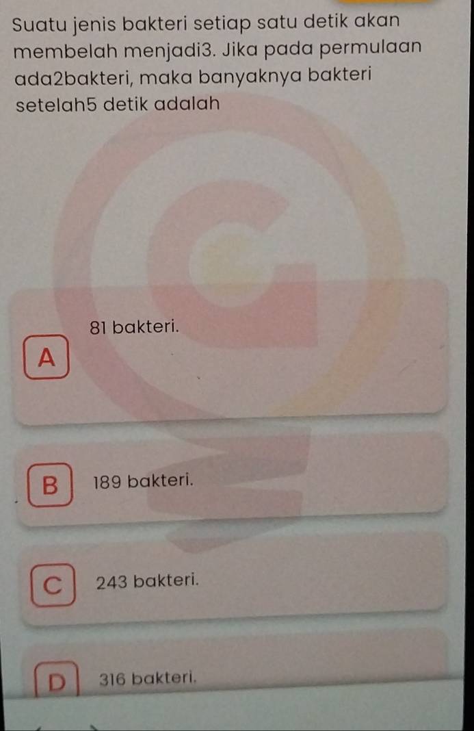 Suatu jenis bakteri setiap satu detik akan
membelah menjadi3. Jika pada permulaan
ada2bakteri, maka banyaknya bakteri
setelah5 detik adalah
81 bakteri.
A
B 189 bakteri.
C 243 bakteri.
D 316 bakteri.