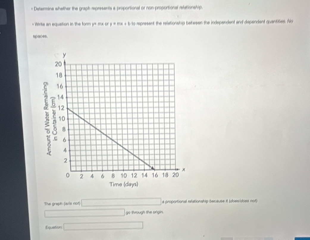 + Determine whether the graph represents a proportional or non-proportional relationship. 
* Write an equation in the form y= mx or y=mx+b to represent the relationship between the independent and dependent quantities. No 
spaces. 
The graph (is/is not) □ a proportional relationship because it (does/does nof) 
□ go through the ongin. 
Equitions □