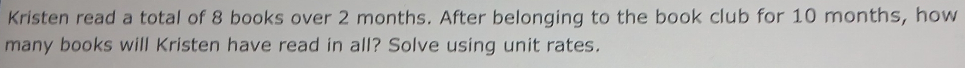 Kristen read a total of 8 books over 2 months. After belonging to the book club for 10 months, how 
many books will Kristen have read in all? Solve using unit rates.
