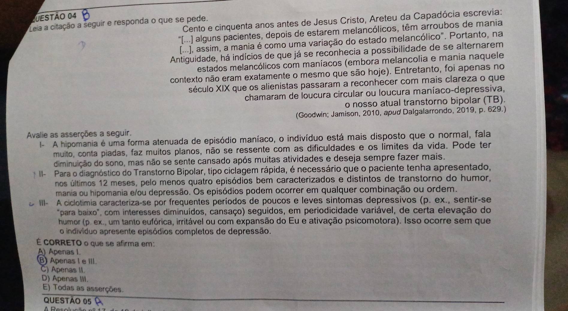 Cento e cinquenta anos antes de Jesus Cristo, Areteu da Capadócia escrevia:
Leia a citação a seguir e responda o que se pede.
“[...] alguns pacientes, depois de estarem melancólicos, têm arroubos de mania
[...], assim, a mania é como uma variação do estado melancólico". Portanto, na
Antiguidade, há indícios de que já se reconhecia a possibilidade de se alternarem
estados melancólicos com maníacos (embora melancolia e mania naquele
contexto não eram exatamente o mesmo que são hoje). Entretanto, foi apenas no
século XIX que os alienistas passaram a reconhecer com mais clareza o que
chamaram de loucura circular ou loucura maníaco-depressiva,
o nosso atual transtorno bipolar (TB).
(Goodwin; Jamison, 2010, apud Dalgalarrondo, 2019, p. 629.)
Avalie as asserções a seguir.
I- A hipomania é uma forma atenuada de episódio maníaco, o indivíduo está mais disposto que o normal, fala
muito, conta piadas, faz muitos planos, não se ressente com as dificuldades e os limites da vida. Pode ter
diminuição do sono, mas não se sente cansado após muitas atividades e deseja sempre fazer mais.
I- Para o diagnóstico do Transtorno Bipolar, tipo ciclagem rápida, é necessário que o paciente tenha apresentado,
nos últimos 12 meses, pelo menos quatro episódios bem caracterizados e distintos de transtorno do humor,
mania ou hipomania e/ou depressão. Os episódios podem ocorrer em qualquer combinação ou ordem.
III- A ciclotimia caracteriza-se por frequentes períodos de poucos e leves sintomas depressivos (p. ex., sentir-se
"para baixo", com interesses diminuídos, cansaço) seguidos, em periodicidade variável, de certa elevação do
humor (p. ex., um tanto eufórica, irritável ou com expansão do Eu e ativação psicomotora). Isso ocorre sem que
o indivíduo apresente episódios completos de depressão.
É CORRETO o que se afirma em:
A) Apenas I.
⑧ Apenas I e III.
C) Apenas II.
D) Apenas III.
E) Todas as asserções.
QUESTÃO 05