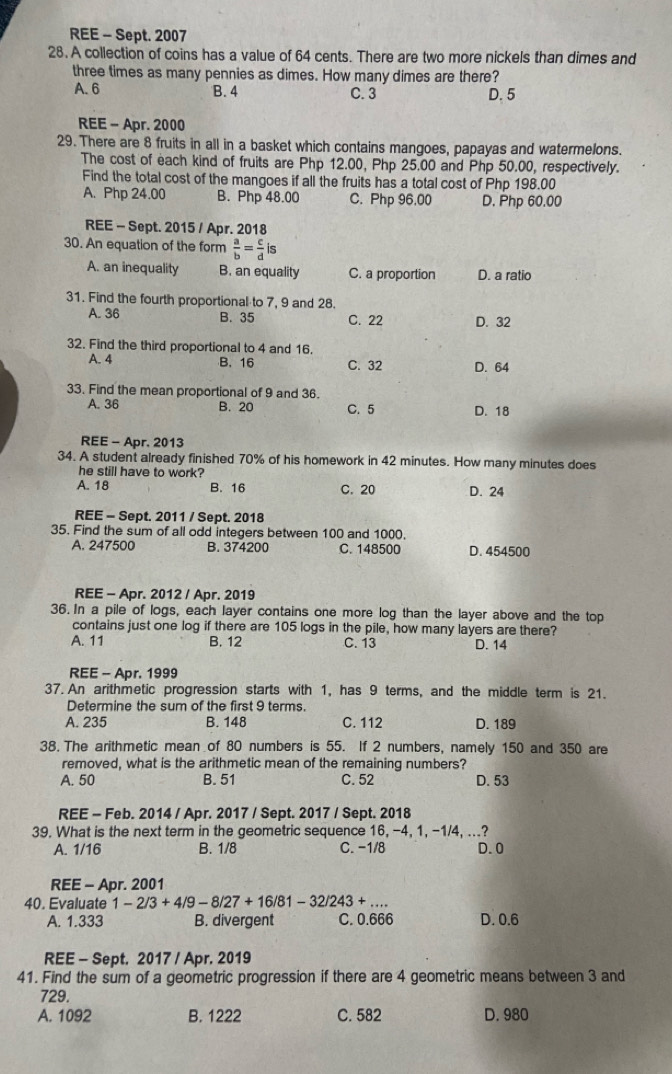 REE - Sept. 2007
28. A collection of coins has a value of 64 cents. There are two more nickels than dimes and
three times as many pennies as dimes. How many dimes are there?
A. 6 B. 4 C. 3 D. 5
REE - Apr. 2000
29. There are 8 fruits in all in a basket which contains mangoes, papayas and watermelons.
The cost of each kind of fruits are Php 12.00, Php 25.00 and Php 50.00, respectively.
Find the total cost of the mangoes if all the fruits has a total cost of Php 198.00
A. Php 24.00 B. Php 48.00 C. Php 96.00 D. Php 60.00
REE - Sept. 2015 / Apr. 2018
30. An equation of the form  a/b = c/d is
A. an inequality B. an equality C. a proportion D. a ratio
31. Find the fourth proportional to 7, 9 and 28.
A. 36 B. 35 C. 22 D. 32
32. Find the third proportional to 4 and 16.
A. 4 B. 16 C. 32 D. 64
33. Find the mean proportional of 9 and 36.
A. 36 B. 20 C. 5 D. 18
REE - Apr. 2013
34. A student already finished 70% of his homework in 42 minutes. How many minutes does
he still have to work?
A. 18 B. 16 C. 20 D. 24
REE - Sept. 2011 / Sept. 2018
35. Find the sum of all odd integers between 100 and 1000.
A. 247500 B. 374200 C. 148500 D. 454500
REE - Apr. 2012 / Apr. 2019
36. In a pile of logs, each layer contains one more log than the layer above and the top
contains just one log if there are 105 logs in the pile, how many layers are there?
A. 11 B. 12 C. 13 D. 14
REE - Apr. 1999
37. An arithmetic progression starts with 1, has 9 terms, and the middle term is 21.
Determine the sum of the first 9 terms.
A. 235 B. 148 C. 112 D. 189
38. The arithmetic mean of 80 numbers is 55. If 2 numbers, namely 150 and 350 are
removed, what is the arithmetic mean of the remaining numbers?
A. 50 B. 51 C. 52 D. 53
REE - Feb. 2014 / Apr. 2017 / Sept. 2017 / Sept. 2018
39. What is the next term in the geometric sequence 16, -4, 1, -1/4, ...?
A. 1/16 B. 1/8 C. -1/8 D. 0
REE - Apr. 2001
40. Evaluate 1-2/3+4/9-8/27+16/81-32/243+... _
A. 1.333 B. divergent C. 0.666 D. 0.6
REE - Sept. 2017 / Apr. 2019
41. Find the sum of a geometric progression if there are 4 geometric means between 3 and
729.
A. 1092 B. 1222 C. 582 D. 980