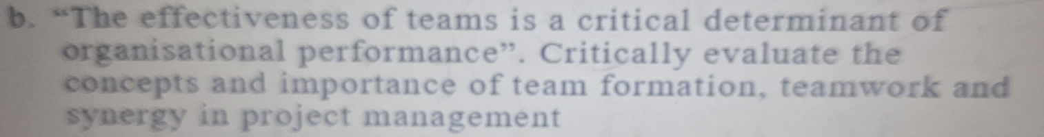 “The effectiveness of teams is a critical determinant of 
organisational performance”. Critically evaluate the 
concepts and importance of team formation, teamwork and 
synergy in project management