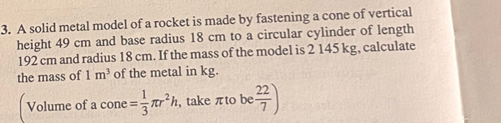 A solid metal model of a rocket is made by fastening a cone of vertical 
height 49 cm and base radius 18 cm to a circular cylinder of length
192 cm and radius 18 cm. If the mass of the model is 2 145 kg, calculate 
the mass of 1m^3 of the metal in kg. 
Volume of a cone = 1/3 π r^2h , take πto be  22/7 )