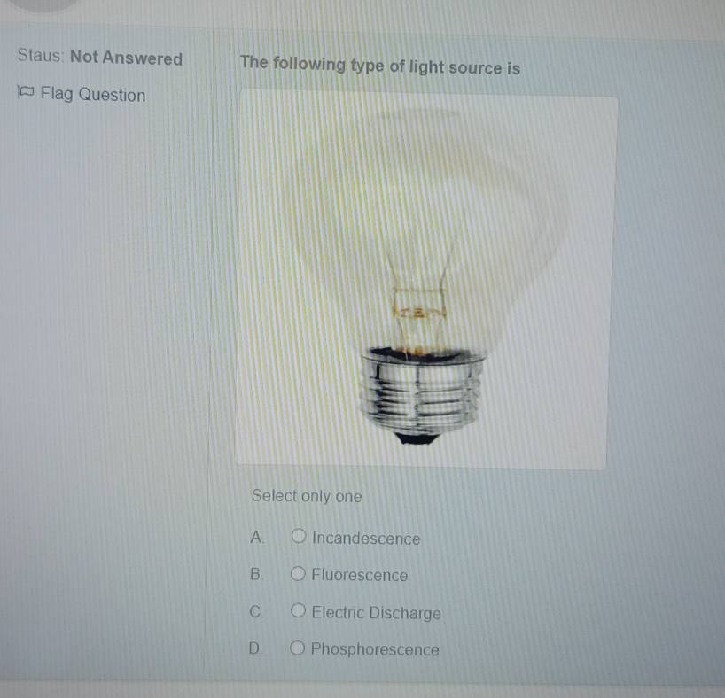 Staus: Not Answered The following type of light source is
Flag Question
Select only one
A. Incandescence
B. Fluorescence
C. Electric Discharge
D Phosphorescence