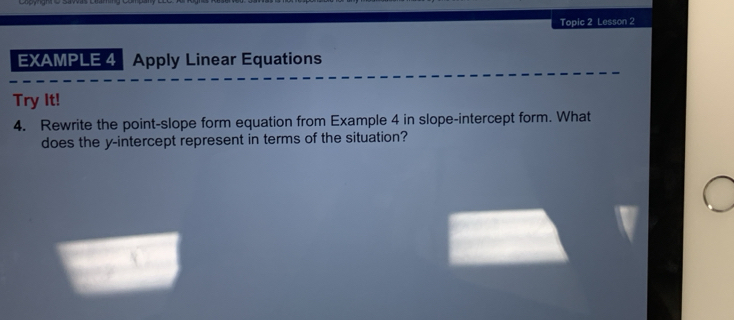 Topic 2 Lesson 2 
EXAMPLE 4 Apply Linear Equations 
Try It! 
4. Rewrite the point-slope form equation from Example 4 in slope-intercept form. What 
does the y-intercept represent in terms of the situation?