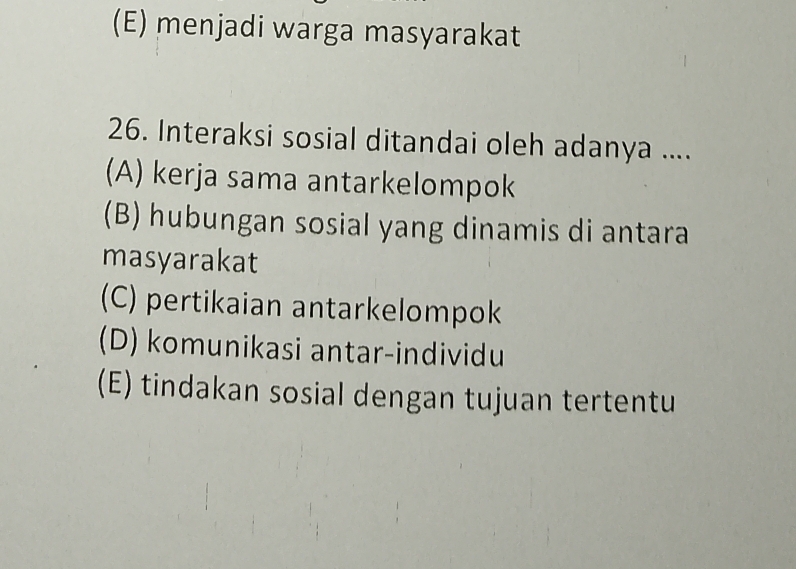 (E) menjadi warga masyarakat
26. Interaksi sosial ditandai oleh adanya ....
(A) kerja sama antarkelompok
(B) hubungan sosial yang dinamis di antara
masyarakat
(C) pertikaian antarkelompok
(D) komunikasi antar-individu
(E) tindakan sosial dengan tujuan tertentu