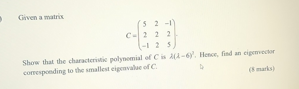 Given a matrix
C=beginpmatrix 5&2&-1 2&2&2 -1&2&5endpmatrix. 
Show that the characteristic polynomial of C is lambda (lambda -6)^2. Hence, find an eigenvector
corresponding to the smallest eigenvalue of C.
(8 marks)