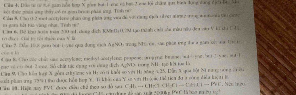 Cầu 4. Dẫn từ từ 8,4 gam hỗn hợp X gồm but-1-ene và but-2-ene lội chậm qua bình đựng dụng dịch Br, khi
kết thức phản ứng thấy có m gam brom phản ứng. Tỉnh m?
Cầu 5. Cho 0.2 mol acetylene phản ứng phản ứng vừa đú với dung địch silver nitrate trong ammonia thu được
m gam kết tửa vàng nhạt. Tính m?
Cầu 6, Đề khứ hoàn toàn 200 mL dung dịch KMnO₄ 0,2M tạo thành chất rắn màu nâu den cần V lít khí C:Ha
(ở đkc). Giá trị tối thiểu của V là
Cầu 7. Dẫn 10.8 gam but-1-yne qua dung dịch AgNO trong NH; dư, sau phán ứng thu a gam kết tua, Giá trị
cua á là
Cầu 8. Cho các chất sau; acetylene; methyl acetylene; propene; propyne; butane; but-l-yne; but-2-yne; but-1
ene và ciy-but-2-ene. Số chất tác dụng với dung dịch AgN O trong NH tạo kết tủa là
Câu 9. Cho hồn hợp X gồm ethylene và H I có tí khổi so với H_2 bằng 4,25. Dẫn X qua bột Ni nung nóng (hiệu
suất phán ứng 75%) thu được hỗn hợp Y. Ti khối của Y so với H_2 (các thể tích đo ở cùng điễu kiện) là
Câu 10. Hiện nay PVC được điều chế theo sơ đồ sau: C_2H_4to CH_2Cl-CH_2Clto C_2H_3Clto PVC. Nếu hiệu
800 thì lượng C-H, cần dùng đễ sân xuất 5000kg PVC là bao nhiêu kg?