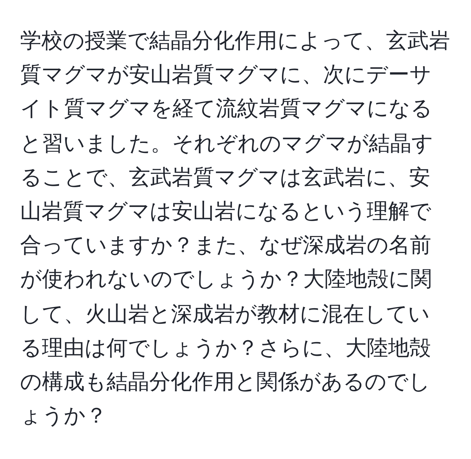 学校の授業で結晶分化作用によって、玄武岩質マグマが安山岩質マグマに、次にデーサイト質マグマを経て流紋岩質マグマになると習いました。それぞれのマグマが結晶することで、玄武岩質マグマは玄武岩に、安山岩質マグマは安山岩になるという理解で合っていますか？また、なぜ深成岩の名前が使われないのでしょうか？大陸地殻に関して、火山岩と深成岩が教材に混在している理由は何でしょうか？さらに、大陸地殻の構成も結晶分化作用と関係があるのでしょうか？