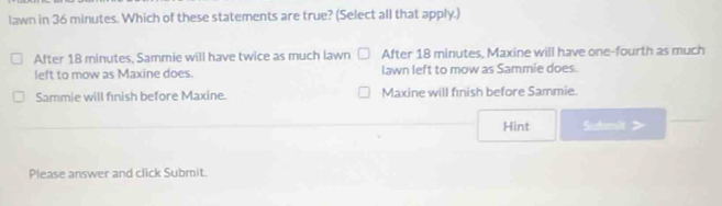 lawn in 36 minutes. Which of these statements are true? (Select all that apply.)
After 18 minutes, Sammie will have twice as much lawn After 18 minutes, Maxine will have one-fourth as much
left to mow as Maxine does. lawn left to mow as Sammie does.
Sammie will finish before Maxine. Maxine will fnish before Sammie.
Hint Sutmli >
Please answer and click Submit.