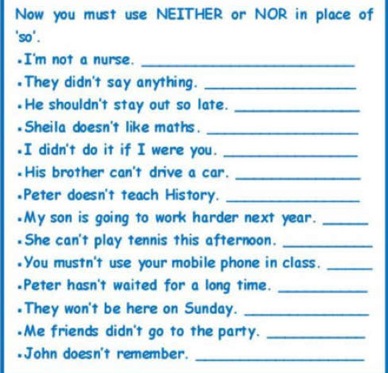 Now you must use NEITHER or NOR in place of 
'so'. 
.I'm not a nurse._ 
They didn't say anything._ 
He shouldn't stay out so late._ 
Sheila doesn't like maths._ 
I didn't do it if I were you._ 
His brother can't drive a car._ 
*Peter doesn't teach History._ 
*My son is going to work harder next year._ 
She can't play tennis this afternoon._ 
You mustn't use your mobile phone in class._ 
Peter hasn't waited for a long time._ 
They won't be here on Sunday._ 
Me friends didn't go to the party._ 
John doesn't remember._