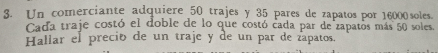 Un comerciante adquiere 50 trajes y 35 pares de zapatos por 16000 soles. 
Cada traje costó el doble de lo que costó cada par de zapatos más 50 soles. 
Hallar el preció de un traje y de un par de zapatos.