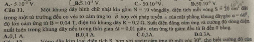 A. - 5.10^(-3)V B.5.10^(-3)V. C. - 50.10^(-3)V. D. 50.10^(-3)V
Câu 11. Một khung dây hình chữ nhật kín gồm N=10 vòngdây, diện tích mỗi vòng S=20cm^2 451 
trong một từ trường đều có véc tơ cảm ứng từ vector B hợp với pháp tuyển # của mặt phầng khung đâygốc a=60°, 
độ lớn cảm ứng từ B=0,04T , điện trở khung dây R=0,2Omega 1. Suất điện động cảm ứng và cường độ dòng điện
xuất hiện trong khung dây nếu trong thời gian △ t=0,01 giây, cảm ứng từ giảm đều từ B đến 0 bảng
A. 0, 1 A. B. 0, 4 A C. 0, 2A D. 0, 3A.
Vòng dây kim loại diễn tích S. hợn với vectợ cảm ứng từ một góc 30° , cho biết cường độ của