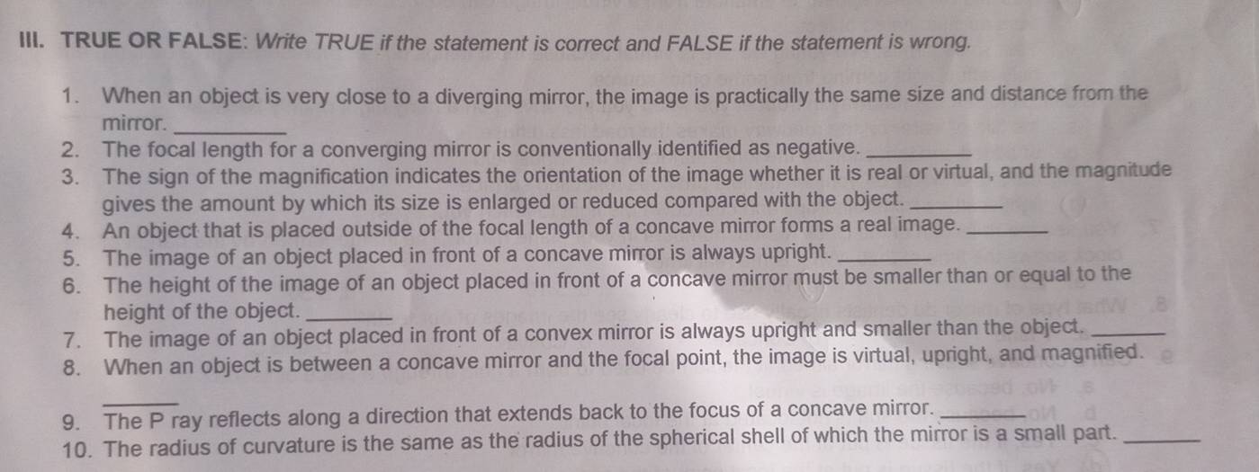 TRUE OR FALSE: Write TRUE if the statement is correct and FALSE if the statement is wrong. 
1. When an object is very close to a diverging mirror, the image is practically the same size and distance from the 
mirror._ 
2. The focal length for a converging mirror is conventionally identified as negative._ 
3. The sign of the magnification indicates the orientation of the image whether it is real or virtual, and the magnitude 
gives the amount by which its size is enlarged or reduced compared with the object._ 
4. An object that is placed outside of the focal length of a concave mirror forms a real image._ 
5. The image of an object placed in front of a concave mirror is always upright._ 
6. The height of the image of an object placed in front of a concave mirror must be smaller than or equal to the 
height of the object._ 
7. The image of an object placed in front of a convex mirror is always upright and smaller than the object._ 
8. When an object is between a concave mirror and the focal point, the image is virtual, upright, and magnified. 
_ 
9. The P ray reflects along a direction that extends back to the focus of a concave mirror._ 
10. The radius of curvature is the same as the radius of the spherical shell of which the mirror is a small part._