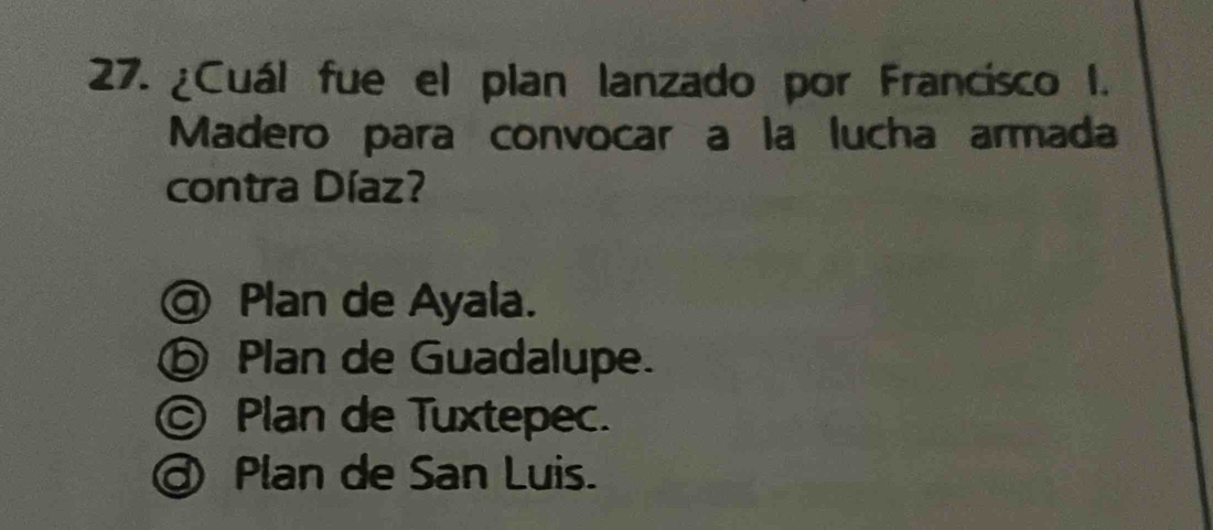 ¿Cuál fue el plan lanzado por Francisco I.
Madero para convocar a la lucha armada
contra Díaz?
@ Plan de Ayala.
⑥ Plan de Guadalupe.
© Plan de Tuxtepec.
@ Plan de San Luis.