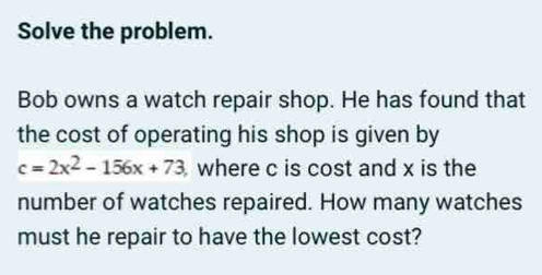 Solve the problem. 
Bob owns a watch repair shop. He has found that 
the cost of operating his shop is given by
c=2x^2-156x+73 where c is cost and x is the 
number of watches repaired. How many watches 
must he repair to have the lowest cost?