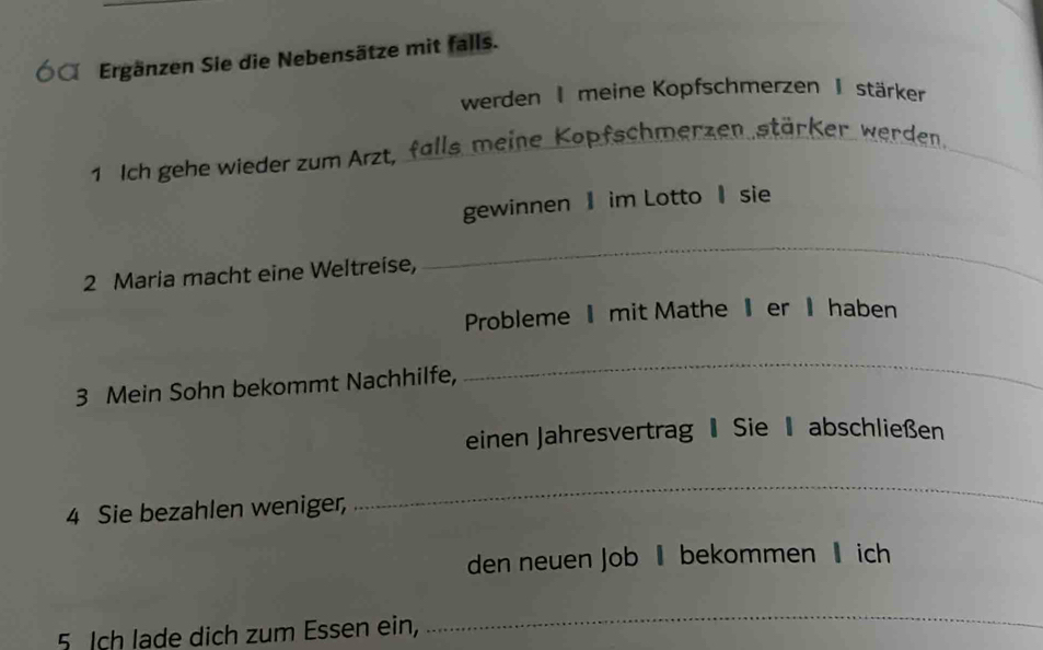 Ó Ergänzen Sie die Nebensätze mit falls. 
werden I meine Kopfschmerzen I stärker 
1. Ich gehe wieder zum Arzt, falls meine Kopfschmerzen stärker werden. 
gewinnen im Lotto sie 
2 Maria macht eine Weltreise, 
_ 
Probleme mit Mathe er Ⅱhaben 
3 Mein Sohn bekommt Nachhilfe, 
_ 
einen Jahresvertrag Sie 1 abschließen 
4 Sie bezahlen weniger, 
_ 
den neuen Job ‖bekommen lich 
5 Ich lade dich zum Essen ein, 
_