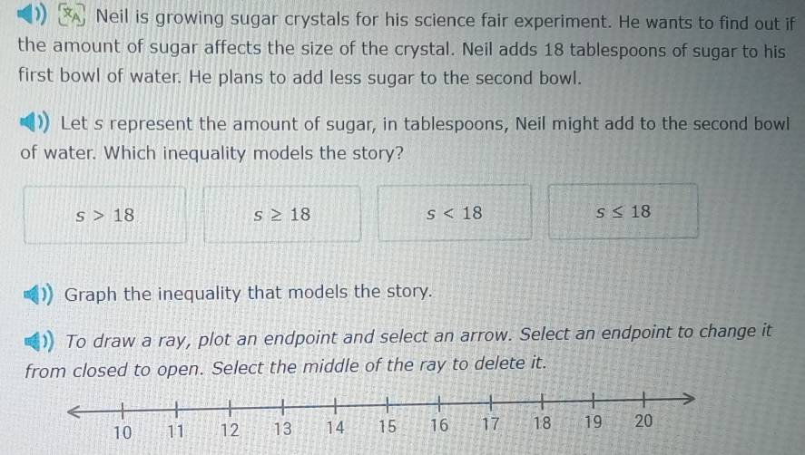 Neil is growing sugar crystals for his science fair experiment. He wants to find out if
the amount of sugar affects the size of the crystal. Neil adds 18 tablespoons of sugar to his
first bowl of water. He plans to add less sugar to the second bowl.
Let s represent the amount of sugar, in tablespoons, Neil might add to the second bowl
of water. Which inequality models the story?
s>18
s≥ 18
s<18</tex>
s≤ 18
Graph the inequality that models the story.
To draw a ray, plot an endpoint and select an arrow. Select an endpoint to change it
from closed to open. Select the middle of the ray to delete it.